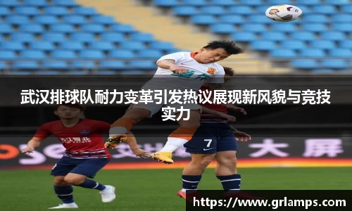 武汉排球队耐力变革引发热议展现新风貌与竞技实力