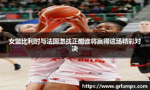 女篮比利时与法国激战正酣谁将赢得这场精彩对决